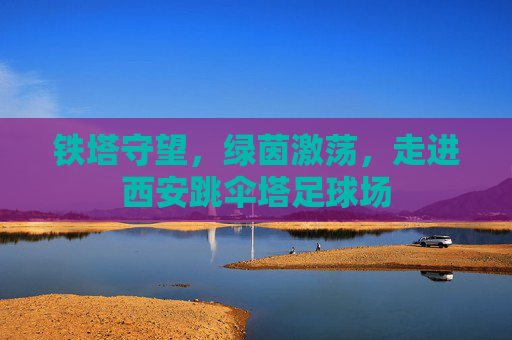 铁塔守望，绿茵激荡，走进西安跳伞塔足球场