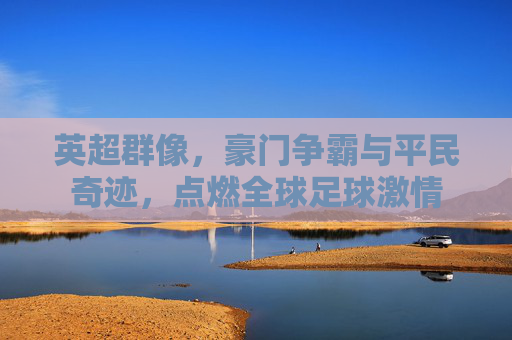 英超群像,豪门争霸与平民奇迹,点燃全球足球激情