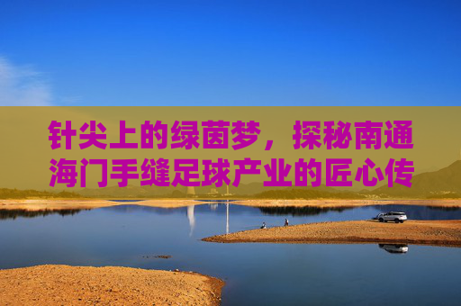 针尖上的绿茵梦,探秘南通海门手缝足球产业的匠心传奇