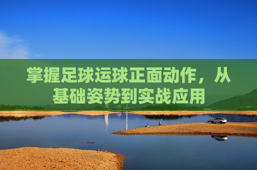 掌握足球运球正面动作,从基础姿势到实战应用