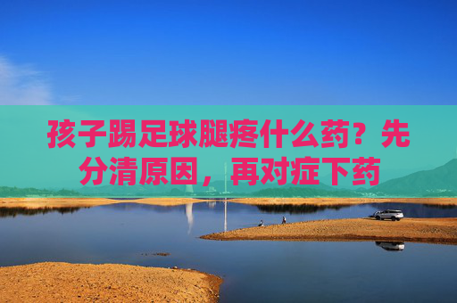孩子踢足球腿疼什么药？先分清原因，再对症下药