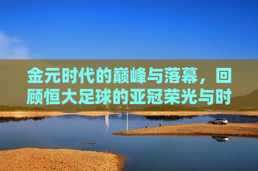 金元时代的巅峰与落幕,回顾恒大足球的亚冠荣光与时代背影