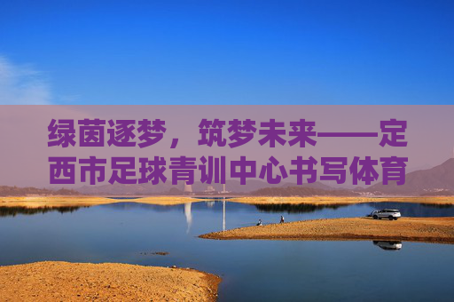 绿茵逐梦，筑梦未来——定西市足球青训中心书写体育新篇章