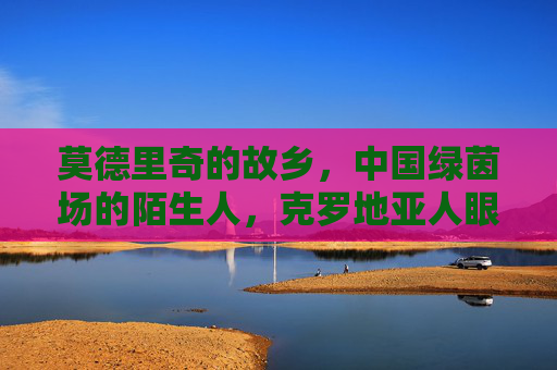 莫德里奇的故乡,中国绿茵场的陌生人,克罗地亚人眼中的中国足球