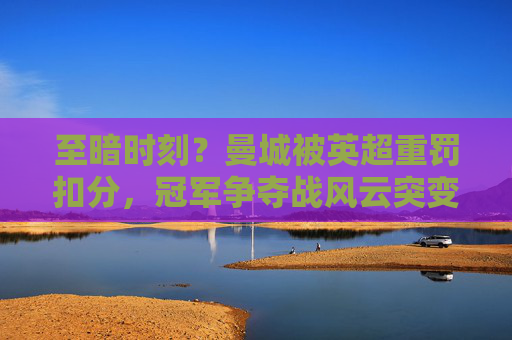 至暗时刻?曼城被英超重罚扣分,冠军争夺战风云突变