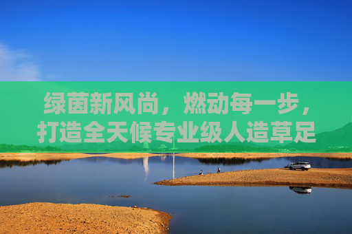 绿茵新风尚,燃动每一步,打造全天候专业级人造草足球场