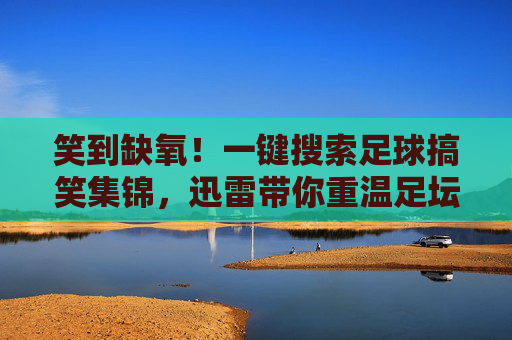 笑到缺氧！一键搜索足球搞笑集锦，迅雷带你重温足坛名场面