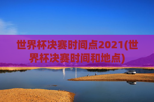 世界杯决赛时间点2021(世界杯决赛时间和地点)