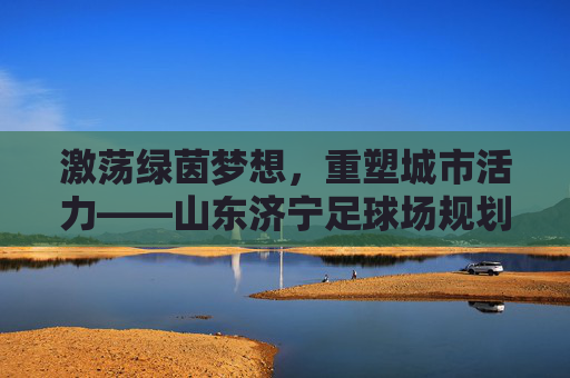 激荡绿茵梦想,重塑城市活力——山东济宁足球场规划全景解读