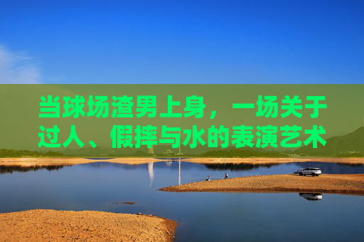 当球场渣男上身,一场关于过人、假摔与水的表演艺术
