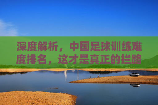 深度解析,中国足球训练难度排名,这才是真正的拦路虎