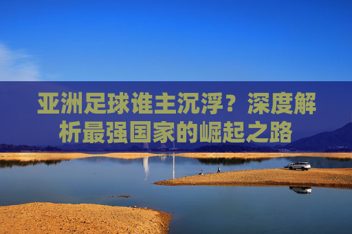 亚洲足球谁主沉浮？深度解析最强国家的崛起之路