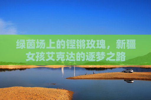 绿茵场上的铿锵玫瑰,新疆女孩艾克达的逐梦之路