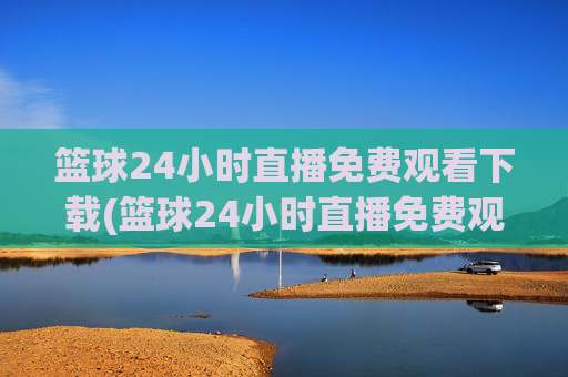 篮球24小时直播免费观看下载(篮球24小时直播免费观看下载手机版)