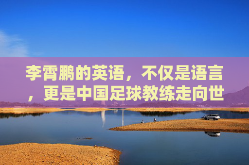 李霄鹏的英语,不仅是语言,更是中国足球教练走向世界的入场券