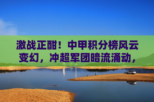 激战正酣！中甲积分榜风云变幻，冲超军团暗流涌动，保级大战一触即发