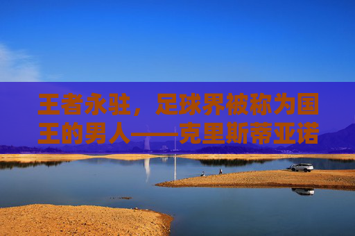 王者永驻,足球界被称为国王的男人——克里斯蒂亚诺·罗纳尔多