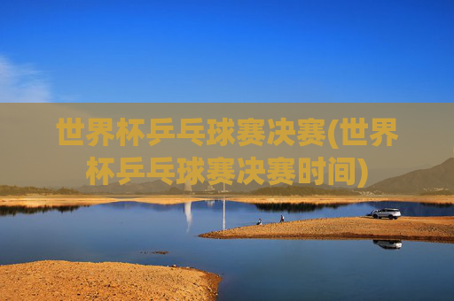 世界杯乒乓球赛决赛(世界杯乒乓球赛决赛时间)