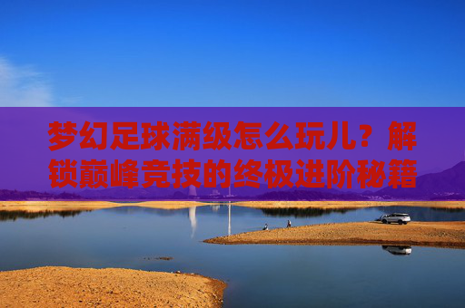 梦幻足球满级怎么玩儿？解锁巅峰竞技的终极进阶秘籍