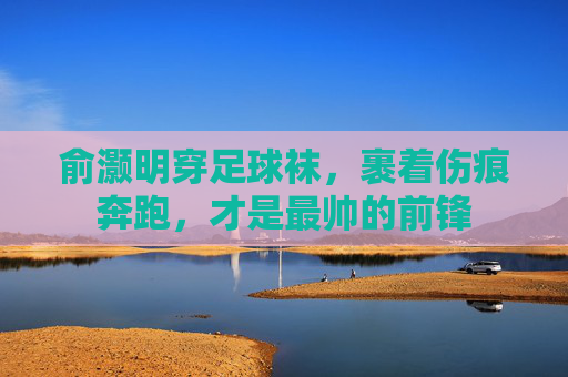 俞灏明穿足球袜，裹着伤痕奔跑，才是最帅的前锋