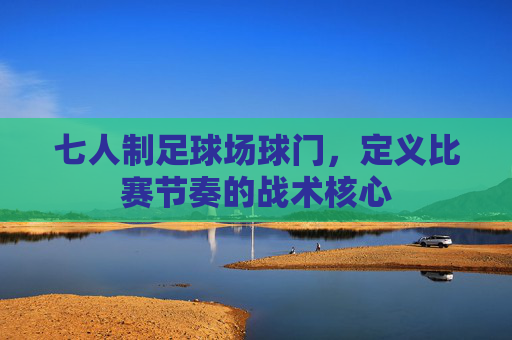 七人制足球场球门,定义比赛节奏的战术核心