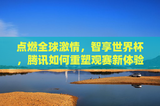 点燃全球激情,智享世界杯,腾讯如何重塑观赛新体验
