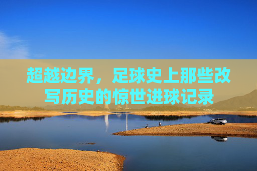 超越边界,足球史上那些改写历史的惊世进球记录