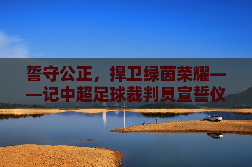 誓守公正,捍卫绿茵荣耀——记中超足球裁判员宣誓仪式