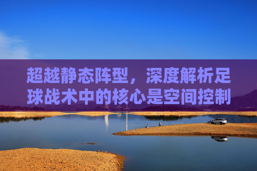 超越静态阵型,深度解析足球战术中的核心是空间控制与动态博弈