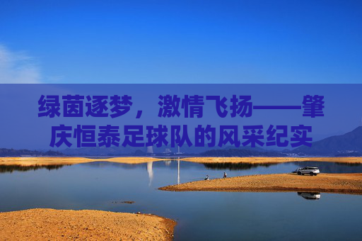 绿茵逐梦,激情飞扬——肇庆恒泰足球队的风采纪实