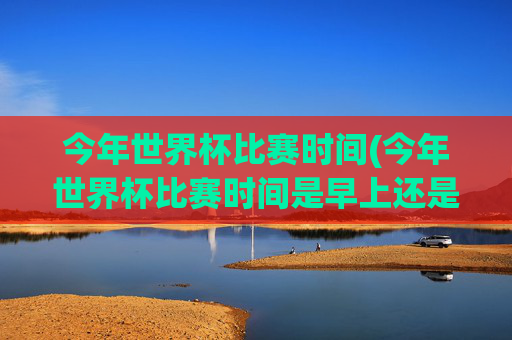 今年世界杯比赛时间(今年世界杯比赛时间是早上还是晚上)