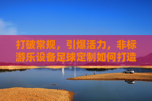 打破常规,引爆活力,非标游乐设备足球定制如何打造独一无二的乐园