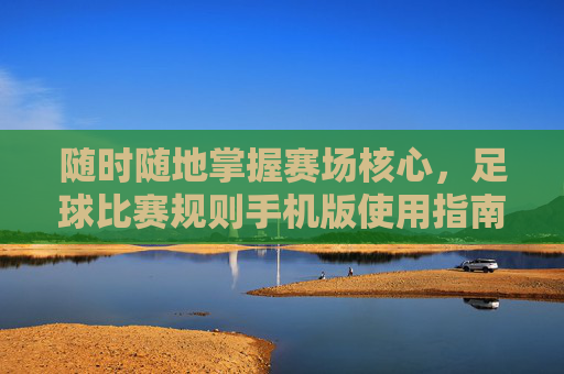 随时随地掌握赛场核心,足球比赛规则手机版使用指南