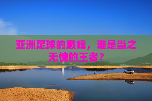 亚洲足球的巅峰,谁是当之无愧的王者?