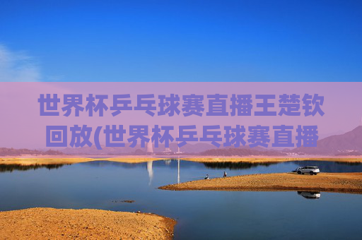 世界杯乒乓球赛直播王楚钦回放(世界杯乒乓球赛直播王楚钦回放视频)