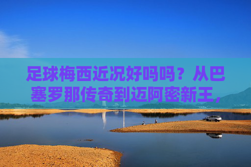 足球梅西近况好吗吗？从巴塞罗那传奇到迈阿密新王，他的故事还在继续