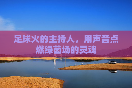 足球火的主持人,用声音点燃绿茵场的灵魂