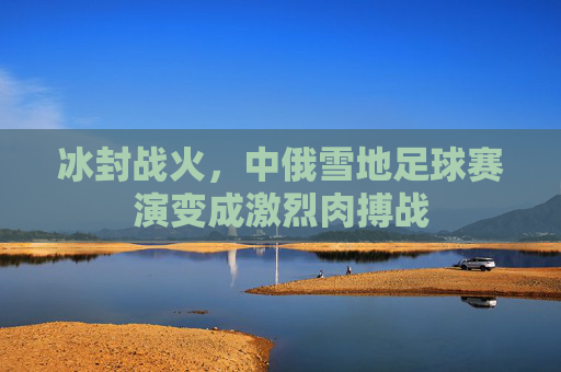 冰封战火，中俄雪地足球赛演变成激烈肉搏战