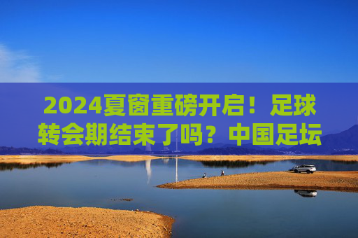 2024夏窗重磅开启!足球转会期结束了吗?中国足坛今夏还有最后机会