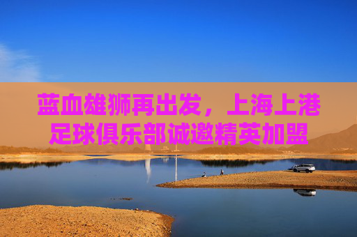蓝血雄狮再出发,上海上港足球俱乐部诚邀精英加盟