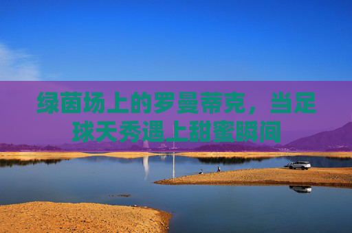 绿茵场上的罗曼蒂克，当足球天秀遇上甜蜜瞬间