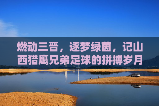 燃动三晋,逐梦绿茵,记山西猎鹰兄弟足球的拼搏岁月