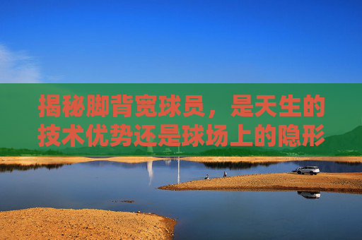 揭秘脚背宽球员,是天生的技术优势还是球场上的隐形杀手?
