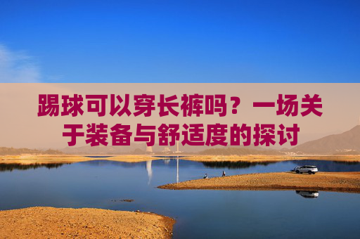 踢球可以穿长裤吗？一场关于装备与舒适度的探讨