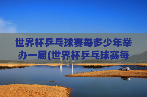 世界杯乒乓球赛每多少年举办一届(世界杯乒乓球赛每多少年举办一届的)