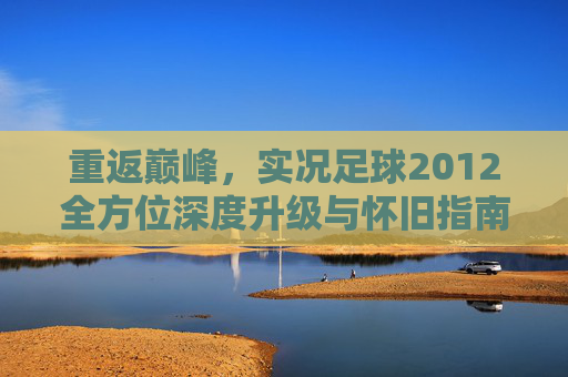 重返巅峰,实况足球2012全方位深度升级与怀旧指南