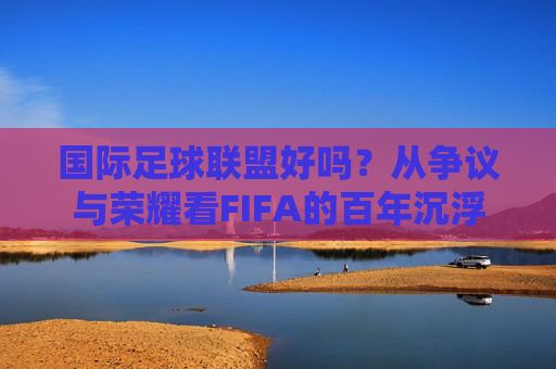 国际足球联盟好吗？从争议与荣耀看FIFA的百年沉浮