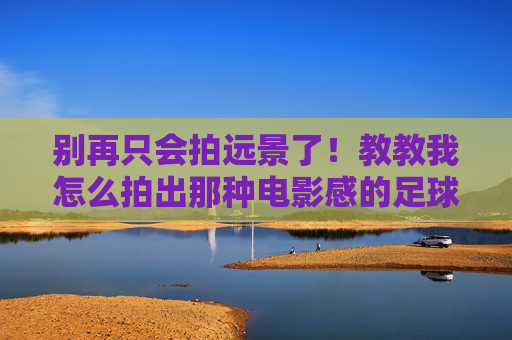 别再只会拍远景了!教教我怎么拍出那种电影感的足球大片