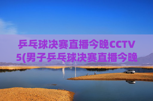 乒乓球决赛直播今晚CCTV5(男子乒乓球决赛直播今晚CCTV5)