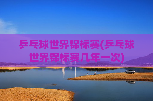 乒乓球世界锦标赛(乒乓球世界锦标赛几年一次)
